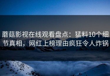 蘑菇影视在线观看盘点：猛料10个细节真相，网红上榜理由疯狂令人炸锅