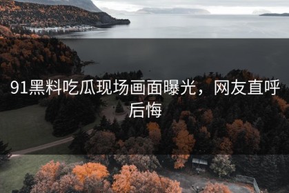 91黑料吃瓜现场画面曝光，网友直呼后悔