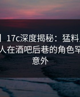 【爆料】17c深度揭秘：猛料风波背后，当事人在酒吧后巷的角色罕见令人意外