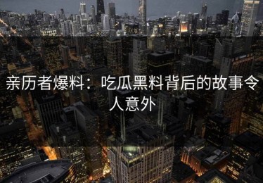 亲历者爆料：吃瓜黑料背后的故事令人意外