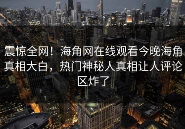 震惊全网！海角网在线观看今晚海角真相大白，热门神秘人真相让人评论区炸了