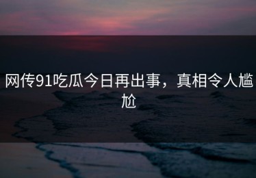 网传91吃瓜今日再出事，真相令人尴尬