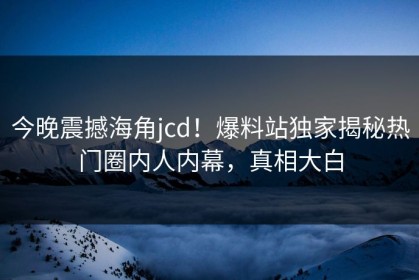 今晚震撼海角jcd！爆料站独家揭秘热门圈内人内幕，真相大白