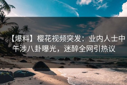 【爆料】樱花视频突发：业内人士中午涉八卦曝光，迷醉全网引热议