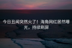 今日丑闻突然火了！海角网红居然曝光，持续刷屏