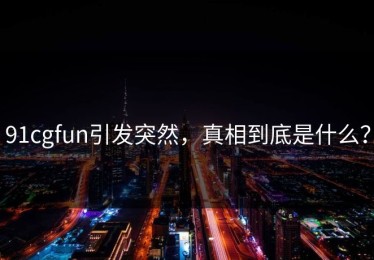 91cgfun引发突然，真相到底是什么？