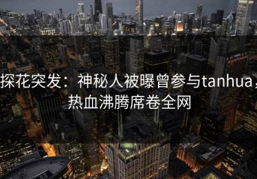 探花突发：神秘人被曝曾参与tanhua，热血沸腾席卷全网