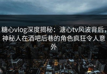 糖心vlog深度揭秘：溏心tv风波背后，神秘人在酒吧后巷的角色疯狂令人意外
