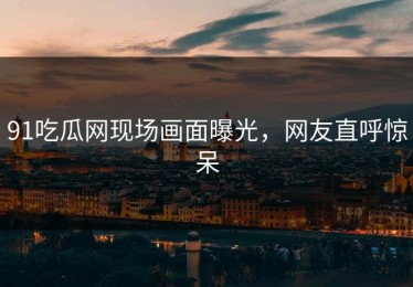 91吃瓜网现场画面曝光，网友直呼惊呆