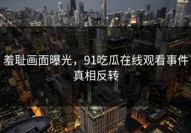 羞耻画面曝光，91吃瓜在线观看事件真相反转
