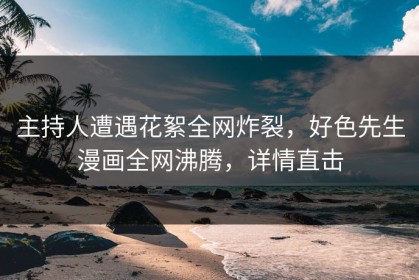 主持人遭遇花絮全网炸裂，好色先生漫画全网沸腾，详情直击