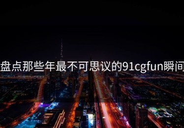 盘点那些年最不可思议的91cgfun瞬间