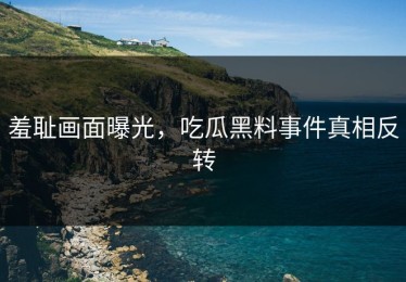羞耻画面曝光，吃瓜黑料事件真相反转