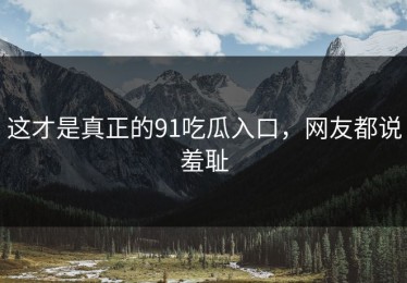 这才是真正的91吃瓜入口，网友都说羞耻