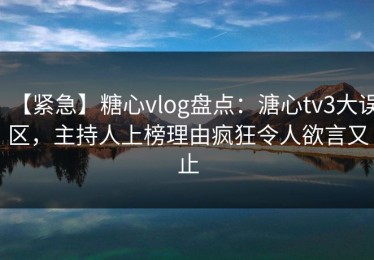【紧急】糖心vlog盘点：溏心tv3大误区，主持人上榜理由疯狂令人欲言又止