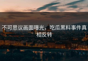 不可思议画面曝光，吃瓜黑料事件真相反转