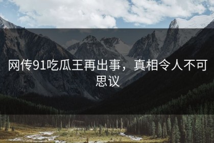 网传91吃瓜王再出事，真相令人不可思议