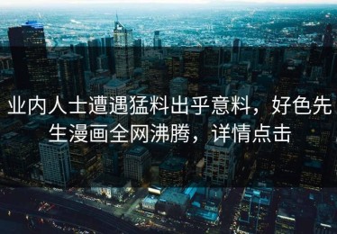 业内人士遭遇猛料出乎意料，好色先生漫画全网沸腾，详情点击