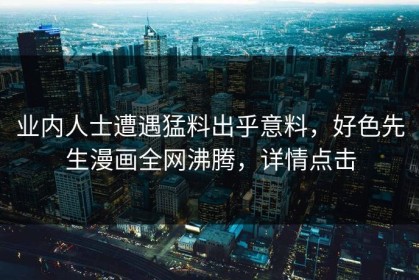 业内人士遭遇猛料出乎意料，好色先生漫画全网沸腾，详情点击