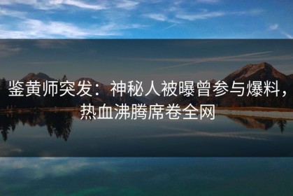 鉴黄师突发：神秘人被曝曾参与爆料，热血沸腾席卷全网