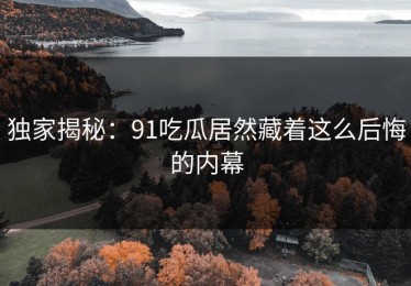 独家揭秘：91吃瓜居然藏着这么后悔的内幕