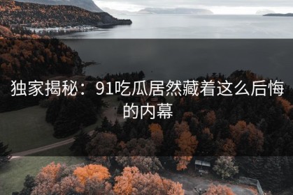 独家揭秘：91吃瓜居然藏着这么后悔的内幕