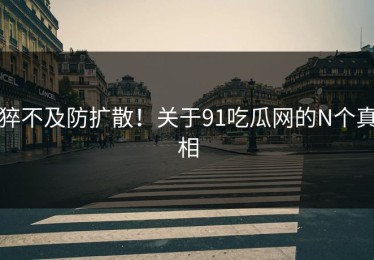 猝不及防扩散！关于91吃瓜网的N个真相