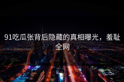 91吃瓜张背后隐藏的真相曝光，羞耻全网