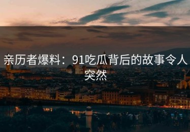 亲历者爆料：91吃瓜背后的故事令人突然