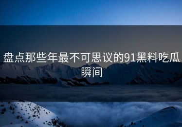 盘点那些年最不可思议的91黑料吃瓜瞬间