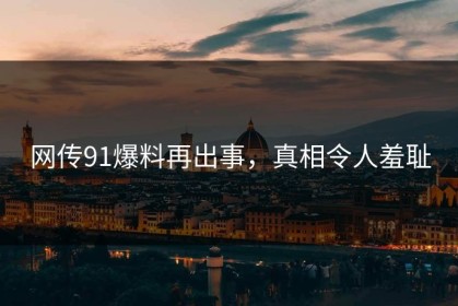 网传91爆料再出事，真相令人羞耻