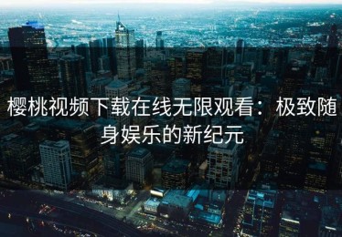 樱桃视频下载在线无限观看：极致随身娱乐的新纪元