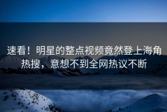 速看！明星的整点视频竟然登上海角热搜，意想不到全网热议不断