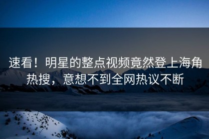 速看！明星的整点视频竟然登上海角热搜，意想不到全网热议不断