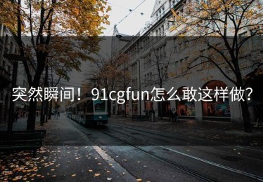 突然瞬间！91cgfun怎么敢这样做？