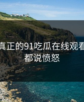 这才是真正的91吃瓜在线观看，网友都说愤怒