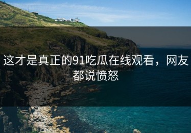 这才是真正的91吃瓜在线观看，网友都说愤怒