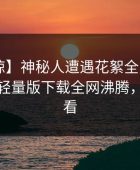 【震惊】神秘人遭遇花絮全网热议，汤头条轻量版下载全网沸腾，详情速看