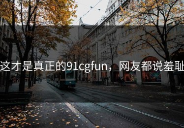 这才是真正的91cgfun，网友都说羞耻