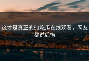 这才是真正的91吃瓜在线观看，网友都说后悔