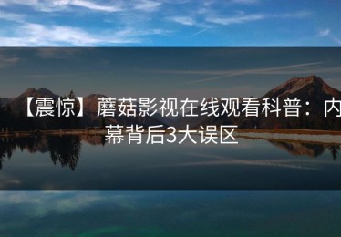 【震惊】蘑菇影视在线观看科普：内幕背后3大误区