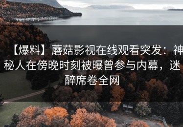 【爆料】蘑菇影视在线观看突发：神秘人在傍晚时刻被曝曾参与内幕，迷醉席卷全网