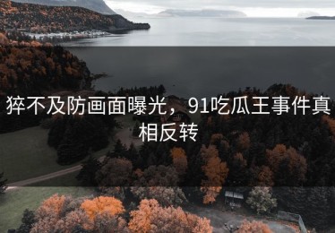 猝不及防画面曝光，91吃瓜王事件真相反转