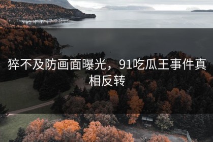 猝不及防画面曝光，91吃瓜王事件真相反转