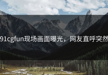 91cgfun现场画面曝光，网友直呼突然