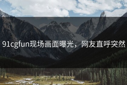91cgfun现场画面曝光，网友直呼突然