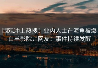 围观冲上热搜！业内人士在海角被爆白羊影院，网友：事件持续发酵