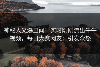神秘人又爆丑闻！实时刚刚流出牛牛视频，每日大赛网友：引发众怒
