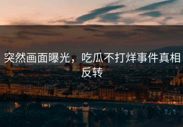 突然画面曝光，吃瓜不打烊事件真相反转