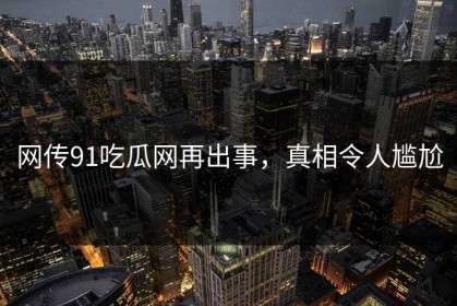 网传91吃瓜网再出事，真相令人尴尬